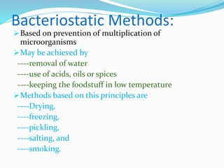 Bacteriostatic Methods:
Based on prevention of multiplication of
microorganisms
May be achieved by
----removal of water
----use of acids, oils or spices
----keeping the foodstuff in low temperature
Methods based on this principles are
----Drying,
----freezing,
----pickling,
----salting, and
----smoking.
 