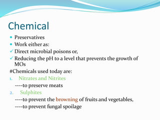 Chemical
 Preservatives
 Work either as:
 Direct microbial poisons or,
 Reducing the pH to a level that prevents the growth of
MOs
#Chemicals used today are:
1. Nitrates and Nitrites
----to preserve meats
2. Sulphites
----to prevent the browning of fruits and vegetables,
----to prevent fungal spoilage
 