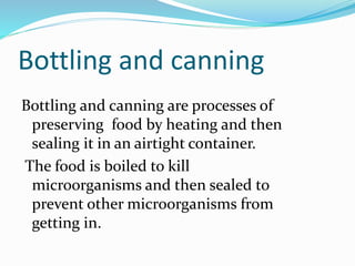 Bottling and canning
Bottling and canning are processes of
preserving food by heating and then
sealing it in an airtight container.
The food is boiled to kill
microorganisms and then sealed to
prevent other microorganisms from
getting in.
 