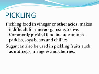 PICKLING
Pickling food in vinegar or other acids, makes
it difficult for microorganisms to live.
Commonly pickled food include onions,
parkias, soya beans and chillies.
Sugar can also be used in pickling fruits such
as nutmegs, mangoes and cherries.
 