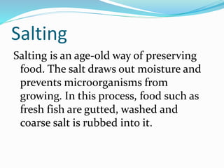 Salting
Salting is an age-old way of preserving
food. The salt draws out moisture and
prevents microorganisms from
growing. In this process, food such as
fresh fish are gutted, washed and
coarse salt is rubbed into it.
 