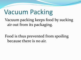 Vacuum Packing
Vacuum packing keeps food by sucking
air out from its packaging.
Food is thus prevented from spoiling
because there is no air.
 