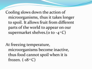 Cooling slows down the action of
microorganisms, thus it takes longer
to spoil. It allows fruit from different
parts of the world to appear on our
supermarket shelves.(0 to -40 C)
At freezing temperature,
microorganisms become inactive,
thus food cannot spoil when it is
frozen. (-18 0 C)
 