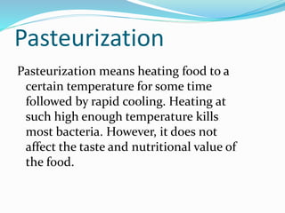 Pasteurization
Pasteurization means heating food to a
certain temperature for some time
followed by rapid cooling. Heating at
such high enough temperature kills
most bacteria. However, it does not
affect the taste and nutritional value of
the food.
 