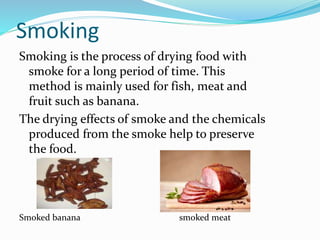 Smoking
Smoking is the process of drying food with
smoke for a long period of time. This
method is mainly used for fish, meat and
fruit such as banana.
The drying effects of smoke and the chemicals
produced from the smoke help to preserve
the food.
Smoked banana smoked meat
 