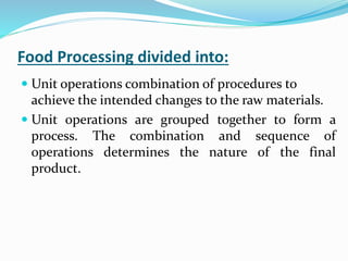 Food Processing divided into:
 Unit operations combination of procedures to
achieve the intended changes to the raw materials.
 Unit operations are grouped together to form a
process. The combination and sequence of
operations determines the nature of the final
product.
 