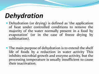 Dehydration
 Dehydration (or drying) is defined as ‘the application
of heat under controlled conditions to remove the
majority of the water normally present in a food by
evaporation’ (or in the case of freeze drying by
sublimation).
 The main purpose of dehydration is to extend the shelf
life of foods by a reduction in water activity This
inhibits microbial growth and enzyme activity, but the
processing temperature is usually insufficient to cause
their inactivation.
 
