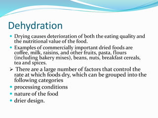 Dehydration
 Drying causes deterioration of both the eating quality and
the nutritional value of the food.
 Examples of commercially important dried foods are
coffee, milk, raisins, and other fruits, pasta, flours
(including bakery mixes), beans, nuts, breakfast cereals,
tea and spices.
 There are a large number of factors that control the
rate at which foods dry, which can be grouped into the
following categories
 processing conditions
 nature of the food
 drier design.
 