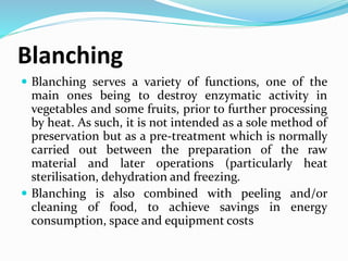 Blanching
 Blanching serves a variety of functions, one of the
main ones being to destroy enzymatic activity in
vegetables and some fruits, prior to further processing
by heat. As such, it is not intended as a sole method of
preservation but as a pre-treatment which is normally
carried out between the preparation of the raw
material and later operations (particularly heat
sterilisation, dehydration and freezing.
 Blanching is also combined with peeling and/or
cleaning of food, to achieve savings in energy
consumption, space and equipment costs
 