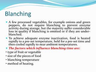Blanching
 A few processed vegetables, for example onions and green
peppers, do not require blanching to prevent enzyme
activity during storage, but the majority suffer considerable
loss in quality if blanching is omitted or if they are under-
blanched.
 To achieve adequate enzyme inactivation, food is heated
rapidly to a pre-set temperature, held for a pre-set time and
then cooled rapidly to near ambient temperatures.
 The factors which influence blanching time are:
• type of fruit or vegetable
• size of the pieces of food
• blanching temperature
• method of heating.
 