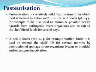 Pasteurisation
 Pasteurization is a relatively mild heat treatment, in which
food is heated to below 100ºC. In low acid foods (pH>4.5,
for example milk) it is used to minimize possible health
hazards from pathogenic micro-organisms and to extend
the shelf life of foods for several days.
 In acidic foods (pH <4.5, for example bottled fruit) it is
used to extend the shelf life for several months by
destruction of spoilage micro-organisms (yeasts or moulds)
and/or enzyme inactivation
 