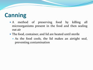 Canning
 A method of preserving food by killing all
microorganisms present in the food and then sealing
out air
 The food, container, and lid are heated until sterile
 As the food cools, the lid makes an airtight seal,
preventing contamination
 