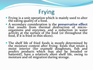 Frying
 Frying is a unit operation which is mainly used to alter
the eating quality of a food.
 A secondary consideration is the preservative effect
that results from thermal destruction of micro-
organisms and enzymes, and a reduction in water
activity at the surface of the food (or throughout the
food, if it is fried in thin slices).
 The shelf life of fried foods is mostly determined by
the moisture content after frying: foods that retain a
moist interior (for example doughnuts, fish and
poultry products which may also be breaded or
battered), have a relatively short shelf life, owing to
moisture and oil migration during storage.
 