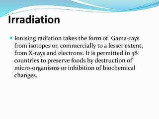 Irradiation
 Ionising radiation takes the form of Gama-rays
from isotopes or, commercially to a lesser extent,
from X-rays and electrons. It is permitted in 38
countries to preserve foods by destruction of
micro-organisms or inhibition of biochemical
changes.
 