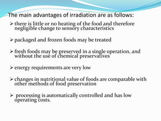 The main advantages of irradiation are as follows:
 there is little or no heating of the food and therefore
negligible change to sensory characteristics
 packaged and frozen foods may be treated
 fresh foods may be preserved in a single operation, and
without the use of chemical preservatives
 energy requirements are very low
 changes in nutritional value of foods are comparable with
other methods of food preservation
 processing is automatically controlled and has low
operating costs.
 