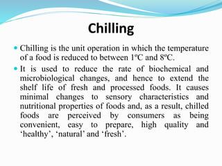 Chilling
 Chilling is the unit operation in which the temperature
of a food is reduced to between 1ºC and 8ºC.
 It is used to reduce the rate of biochemical and
microbiological changes, and hence to extend the
shelf life of fresh and processed foods. It causes
minimal changes to sensory characteristics and
nutritional properties of foods and, as a result, chilled
foods are perceived by consumers as being
convenient, easy to prepare, high quality and
‘healthy’, ‘natural’ and ‘fresh’.
 