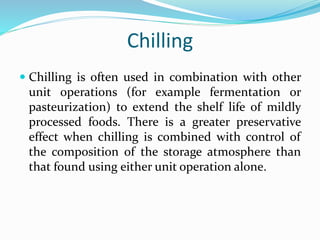 Chilling
 Chilling is often used in combination with other
unit operations (for example fermentation or
pasteurization) to extend the shelf life of mildly
processed foods. There is a greater preservative
effect when chilling is combined with control of
the composition of the storage atmosphere than
that found using either unit operation alone.
 