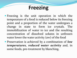 Freezing
 Freezing is the unit operation in which the
temperature of a food is reduced below its freezing
point and a proportion of the water undergoes a
change in state to form ice crystals. The
immobilization of water to ice and the resulting
concentration of dissolved solutes in unfrozen
water lower the water activity (aw) of the food
 Preservation is achieved by a combination of low
temperatures, reduced water activity and, in
some foods, pre-treatment by blanching.
 