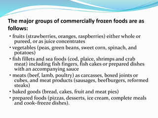 The major groups of commercially frozen foods are as
follows:
• fruits (strawberries, oranges, raspberries) either whole or
pureed, or as juice concentrates
• vegetables (peas, green beans, sweet corn, spinach, and
potatoes)
• fish fillets and sea foods (cod, plaice, shrimps and crab
meat) including fish fingers, fish cakes or prepared dishes
with an accompanying sauce
• meats (beef, lamb, poultry) as carcasses, boxed joints or
cubes, and meat products (sausages, beefburgers, reformed
steaks)
• baked goods (bread, cakes, fruit and meat pies)
• prepared foods (pizzas, desserts, ice cream, complete meals
and cook–freeze dishes).
 