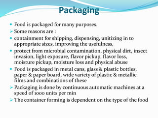 Packaging
 Food is packaged for many purposes.
 Some reasons are :
 containment for shipping, dispensing, unitizing in to
appropriate sizes, improving the usefulness,
 protect from microbial contamination, physical dirt, insect
invasion, light exposure, flavor pickup, flavor loss,
moisture pickup, moisture loss and physical abuse
 Food is packaged in metal cans, glass & plastic bottles,
paper & paper board, wide variety of plastic & metallic
films and combinations of these
 Packaging is done by continuous automatic machines at a
speed of 1000 units per min
 The container forming is dependent on the type of the food
 