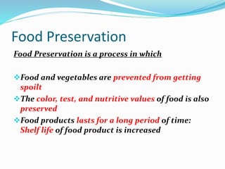 Food Preservation
Food Preservation is a process in which
Food and vegetables are prevented from getting
spoilt
The color, test, and nutritive values of food is also
preserved
Food products lasts for a long period of time:
Shelf life of food product is increased
 