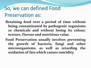 So, we can defined Food
Preservation as:
Retaining food over a period of time without
being contaminated by pathogenic organisms
or chemicals and without losing its colour,
texture, flavour and nutritious value.
Food Preservation usually involves preventing
the growth of bacteria, fungi and other
microorganisms, as well as retarding the
oxidation of fats which causes rancidity.
 