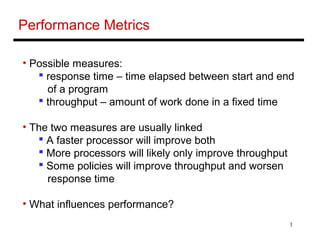 1
Performance Metrics
• Possible measures:
 response time – time elapsed between start and end
of a program
 throughput – amount of work done in a fixed time
• The two measures are usually linked
 A faster processor will improve both
 More processors will likely only improve throughput
 Some policies will improve throughput and worsen
response time
• What influences performance?
 