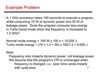 10
Example Problem
• A 1 GHz processor takes 100 seconds to execute a program,
while consuming 70 W of dynamic power and 30 W of
leakage power. Does the program consume less energy
in Turbo boost mode when the frequency is increased to
1.2 GHz?
Normal mode energy = 100 W x 100 s = 10,000 J
Turbo mode energy = (70 x 1.2 + 30) x 100/1.2 = 9,500 J
Note:
Frequency only impacts dynamic power, not leakage power.
We assume that the program’s CPI is unchanged when
frequency is changed, i.e., exec time varies linearly
with cycle time.
 