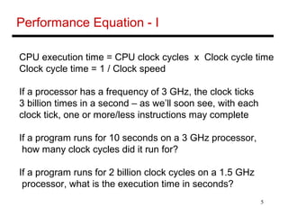 5
Performance Equation - I
CPU execution time = CPU clock cycles x Clock cycle time
Clock cycle time = 1 / Clock speed
If a processor has a frequency of 3 GHz, the clock ticks
3 billion times in a second – as we’ll soon see, with each
clock tick, one or more/less instructions may complete
If a program runs for 10 seconds on a 3 GHz processor,
how many clock cycles did it run for?
If a program runs for 2 billion clock cycles on a 1.5 GHz
processor, what is the execution time in seconds?
 