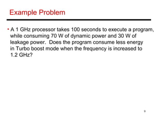 9
Example Problem
• A 1 GHz processor takes 100 seconds to execute a program,
while consuming 70 W of dynamic power and 30 W of
leakage power. Does the program consume less energy
in Turbo boost mode when the frequency is increased to
1.2 GHz?
 