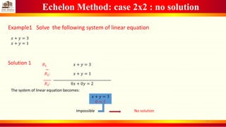 Echelon Method: case 2x2 : no solution
Example1 Solve the following system of linear equation
𝑥 + 𝑦 = 3
𝑥 + 𝑦 = 1
Solution 1 𝑅1
−
𝑅2:
_____
𝑅2:
𝑥 + 𝑦 = 3
𝑥 + 𝑦 = 1
_____________________________________
0𝑥 + 0𝑦 = 2
The system of linear equation becomes:
𝑥 + 𝑦 = 3
0 = 2
Impossible No solution
11
 