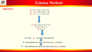 Echelon Method:
Algorithm: 𝑅1: 𝑎1 𝑥 + 𝑎2 𝑦 + 𝑎3 𝑧 = 𝑑1
𝑅2: 𝑏1 𝑥 + 𝑏2 𝑦 + 𝑏3 𝑧 = 𝑑2
𝑅3: 𝑐1 𝑥 + 𝑐2 𝑦 + 𝑐3 𝑧 = 𝑑3
𝑅1: 𝑎1 𝑥 + 𝑎2 𝑦 + 𝑎3 𝑧 = 𝑑1
𝑅2: h𝑦 + 𝑘𝑧 = 𝑢
𝑅3: 𝑟𝑧 = 𝑣
From we obtain the value of z𝑅3
We substitute the value of z in the row to find y
𝑅1
We substitute the values of y and z in the row to find x
𝑅2
1
2
3
8
 
