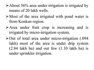 About 56% area under irrigation is irrigated by
means of 20 lakh wells.
Most of the area irrigated with pond water is
from Konkan region.
Area under fruit crop is increasing and is
irrigated by micro-irrigation system.
Out of total area under micro-irrigation (.094
lakh) most of the area is under drip system
(2.84 lakh ha) and out few (1.10 lakh ha) is
under sprinkler irrigation.
 