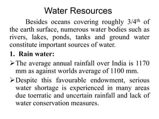 Water Resources
Besides oceans covering roughly 3/4th of
the earth surface, numerous water bodies such as
rivers, lakes, ponds, tanks and ground water
constitute important sources of water.
1. Rain water:
The average annual rainfall over India is 1170
mm as against worlds average of 1100 mm.
Despite this favourable endowment, serious
water shortage is experienced in many areas
due toerratic and uncertain rainfall and lack of
water conservation measures.
 