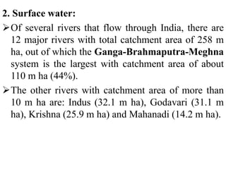 2. Surface water:
Of several rivers that flow through India, there are
12 major rivers with total catchment area of 258 m
ha, out of which the Ganga-Brahmaputra-Meghna
system is the largest with catchment area of about
110 m ha (44%).
The other rivers with catchment area of more than
10 m ha are: Indus (32.1 m ha), Godavari (31.1 m
ha), Krishna (25.9 m ha) and Mahanadi (14.2 m ha).
 