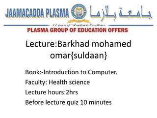 Lecture:Barkhad mohamed
omar{suldaan}
Book:-Introduction to Computer.
Faculty: Health science
Lecture hours:2hrs
Before lecture quiz 10 minutes
 