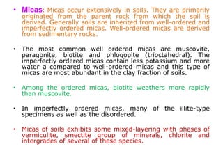 • Micas: Micas occur extensively in soils. They are primarily
originated from the parent rock from which the soil is
derived. Generally soils are inherited from well-ordered and
imperfectly ordered micas. Well-ordered micas are derived
from sedimentary rocks.
• The most common well ordered micas are muscovite,
paragonite, biotite and phlogopite (trioctahedral). The
imperfectly ordered micas contain less potassium and more
water a compared to well-ordered micas and this type of
micas are most abundant in the clay fraction of soils.
• Among the ordered micas, biotite weathers more rapidly
than muscovite.
• In imperfectly ordered micas, many of the illite-type
specimens as well as the disordered.
• Micas of soils exhibits some mixed-layering with phases of
vermiculite, smectite group of minerals, chlorite and
intergrades of several of these species.
 