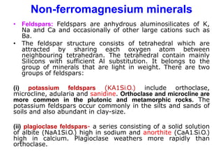 Non-ferromagnesium minerals
• Feldspars: Feldspars are anhydrous aluminosilicates of K,
Na and Ca and occasionally of other large cations such as
Ba.
• The feldspar structure consists of tetrahedral which are
attracted by sharing each oxygen atom between
neighbouring tetrahedran. The tetrahedral contain mainly
Silicons with sufficient Al substitution. It belongs to the
group of minerals that are light in weight. There are two
groups of feldspars:
(i) potassium feldspars (KA1Si3O8) include orthoclase,
microcline, adularia and sanidine. Orthoclase and microcline are
more common in the plutonic and metamorphic rocks. The
potassium feldspars occur commonly in the silts and sands of
soils and also abundant in clay-size.
(ii) plagioclase feldspars- a series consisting of a solid solution
of albite (NaA1Si3O8) high in sodium and anorthite (CaA12Si2O8)
high in calcium. Plagioclase weathers more rapidly than
orthoclase.
 