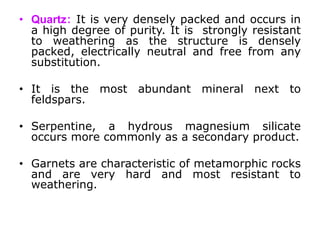• Quartz: It is very densely packed and occurs in
a high degree of purity. It is strongly resistant
to weathering as the structure is densely
packed, electrically neutral and free from any
substitution.
• It is the most abundant mineral next to
feldspars.
• Serpentine, a hydrous magnesium silicate
occurs more commonly as a secondary product.
• Garnets are characteristic of metamorphic rocks
and are very hard and most resistant to
weathering.
 