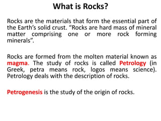 What is Rocks?
Rocks are the materials that form the essential part of
the Earth’s solid crust. “Rocks are hard mass of mineral
matter comprising one or more rock forming
minerals”.
Rocks are formed from the molten material known as
magma. The study of rocks is called Petrology (in
Greek, petra means rock, logos means science).
Petrology deals with the description of rocks.
Petrogenesis is the study of the origin of rocks.
 
