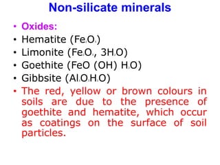 Non-silicate minerals
• Oxides:
• Hematite (Fe2O3)
• Limonite (Fe2O3, 3H2O)
• Goethite (FeO (OH) H2O)
• Gibbsite (Al2O3H2O)
• The red, yellow or brown colours in
soils are due to the presence of
goethite and hematite, which occur
as coatings on the surface of soil
particles.
 