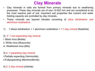 Clay Minerals
• Clay minerals in soils are formed from primary minerals due to weathering
processes. These clay minerals are of size <0.002 mm and are considered to be
the most reactive part of soil. Important soil properties like nutrient and water
holding capacity are controlled by clay minerals.
• These minerals are layered silicates consisting of silica tetrahedron and
aluminium octahedron
1) 1 silicon tetrahedron + 1 aluminium octahedron = 1:1 clay mineral (Kaolinite)
2) 2: 1 non-expanding clay mineral
i. Black mica (Biotite)
ii. White mica (Muscovite)
iii. Weathered mica (illite)
3) 2: 1 expanding clay mineral
i.Partially expanding (Vermiculite)
ii.Fullyexpanding (Montmorillonite)
4) 2: 2 clay mineral (chlorite)
 