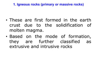 1. Igneous rocks (primary or massive rocks)
• These are first formed in the earth
crust due to the solidification of
molten magma.
• Based on the mode of formation,
they are further classified as
extrusive and intrusive rocks
 