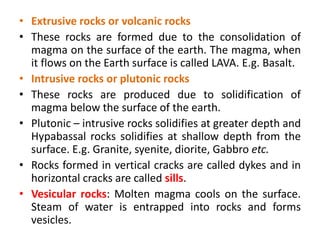 • Extrusive rocks or volcanic rocks
• These rocks are formed due to the consolidation of
magma on the surface of the earth. The magma, when
it flows on the Earth surface is called LAVA. E.g. Basalt.
• Intrusive rocks or plutonic rocks
• These rocks are produced due to solidification of
magma below the surface of the earth.
• Plutonic – intrusive rocks solidifies at greater depth and
Hypabassal rocks solidifies at shallow depth from the
surface. E.g. Granite, syenite, diorite, Gabbro etc.
• Rocks formed in vertical cracks are called dykes and in
horizontal cracks are called sills.
• Vesicular rocks: Molten magma cools on the surface.
Steam of water is entrapped into rocks and forms
vesicles.
 