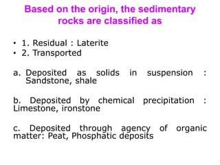 Based on the origin, the sedimentary
rocks are classified as
• 1. Residual : Laterite
• 2. Transported
a. Deposited as solids in suspension :
Sandstone, shale
b. Deposited by chemical precipitation :
Limestone, ironstone
c. Deposited through agency of organic
matter: Peat, Phosphatic deposits
 
