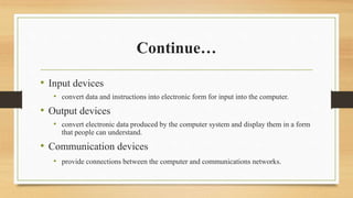 Continue…
• Input devices
• convert data and instructions into electronic form for input into the computer.
• Output devices
• convert electronic data produced by the computer system and display them in a form
that people can understand.
• Communication devices
• provide connections between the computer and communications networks.
 