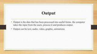 Output
• Output is the data that has been processed into useful forms. the computer
takes the input from the users, process it and produces output.
• Output can be text, audio, video, graphic, animations
 