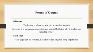 Forms of Output
• Soft copy
“Soft copy is whatever you can see on the monitor
(screen). it is temporary, unprinted, not touchable that is why it is also non
tangible copy.”
• Hard copy
“Hard copy can be touched, it is also called tangible copy or printout.”
 