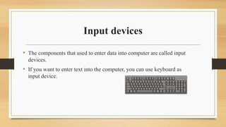 Input devices
• The components that used to enter data into computer are called input
devices.
• If you want to enter text into the computer, you can use keyboard as
input device.
 