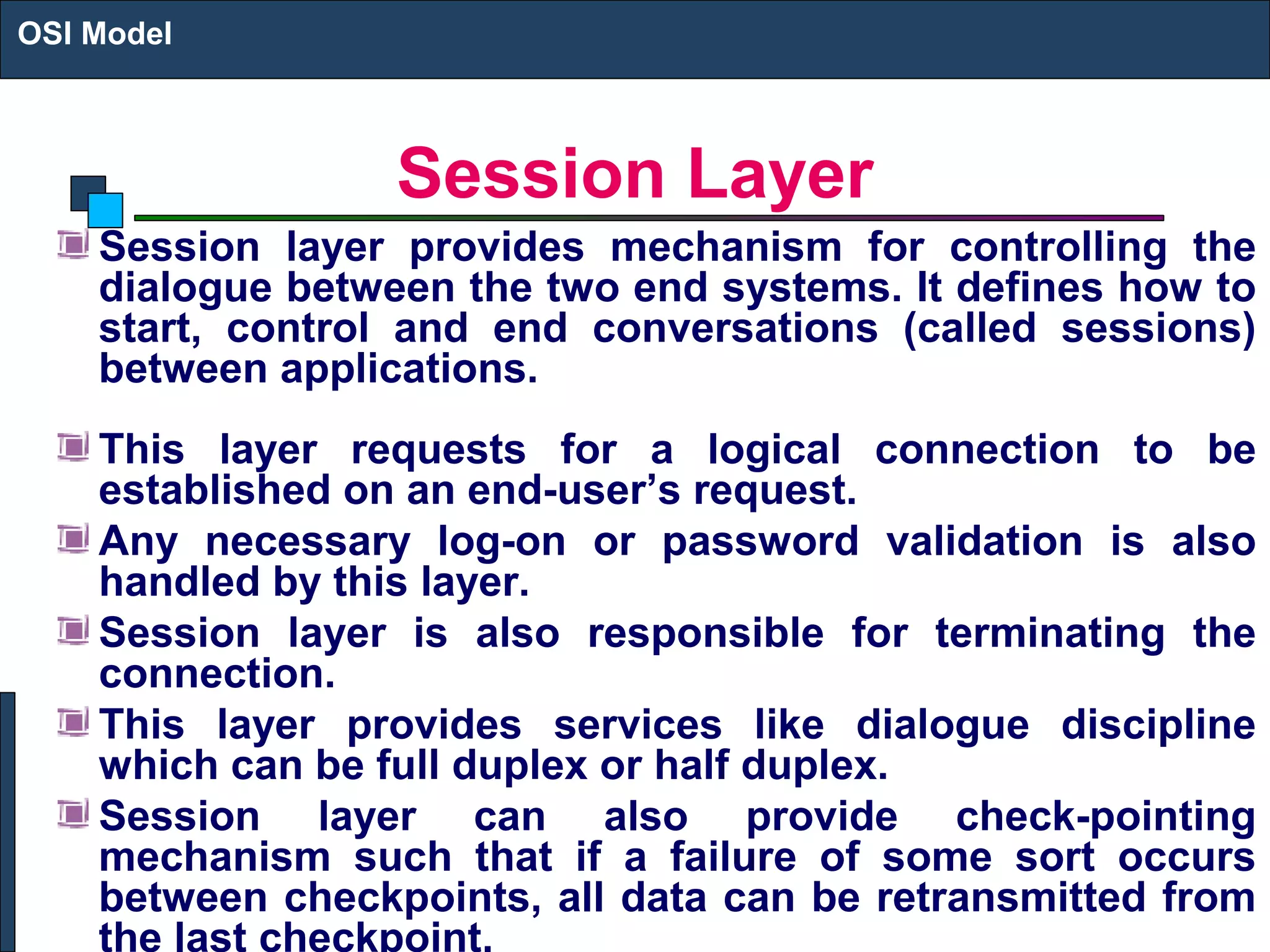 Session Layer
Session layer provides mechanism for controlling the
dialogue between the two end systems. It defines how to
start, control and end conversations (called sessions)
between applications.
This layer requests for a logical connection to be
established on an end-user’s request.
Any necessary log-on or password validation is also
handled by this layer.
Session layer is also responsible for terminating the
connection.
This layer provides services like dialogue discipline
which can be full duplex or half duplex.
Session layer can also provide check-pointing
mechanism such that if a failure of some sort occurs
between checkpoints, all data can be retransmitted from
the last checkpoint.
OSI Model
 